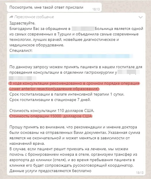 Medmost | История пациента: лечение рака прямой кишки 4 b стадии в Турции По данному запросу можем принять пациента в нашем госпитале для проведения консультации в отделении кастрохирургии у **** ****. В ходе консультации рекомендовано в срочном порядке операция Lower anterior resection(удаление образования). Срок госпитализации в палате интенсивной терапии 1 сутки. Срок госпитализации в стационаре 7 дней. Стоимость консультации 110 дол Стоимость операции 15000 долларов США. Прошу принять во внимание, что рекомендации и мнение доктора были основаны на отправленных Вами документах. Указанная сумма является не окончательной и может меняться в зависимости от назначений врача