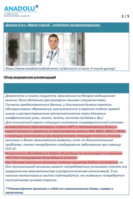 Medmost | История пациента: лечение рака прямой кишки 4 b стадии в Турции Документы и снимки пациента, присланные на Второе медицинское мнение, были детально рассмотрены нашими специалистами. Согласно предоставленных данных, у Николая обструктивное образование, расположенное в верхнем отделе прямой кишки и распространенные метастатические очаги (тазовые лимфатические узлы, легкие, печень, костная система и др.). Для клинической оценки текущего состояния пищеварительной системы рекомендуется пересмотреть снимки МРТ и патологические блоки в нашей клинике и провести их молекулярные тесты MSI, BRAF, KRAS и NRAS, с помощью колоноскопии мы можем понять текущую степень стеноза/окклюзии и более точно выявить, есть ли дополнительные проблемы, также потребуется стадирование заболевания при помощи ПЭТ-КТ. Результаты обследования будут обсуждены на консилиуме по опухолям ЖКТ для планирования дальнейшего лечения. При данном состоянии основное лечение пациента будет системным, но для паллиативной окклюзии может потребоваться установка стента или хирургическое вмешательство (лапароскопическая колостомия). Если наличие метастазов в костях подтвердится, то возможно потребуется паллиативная лучевая терапия.